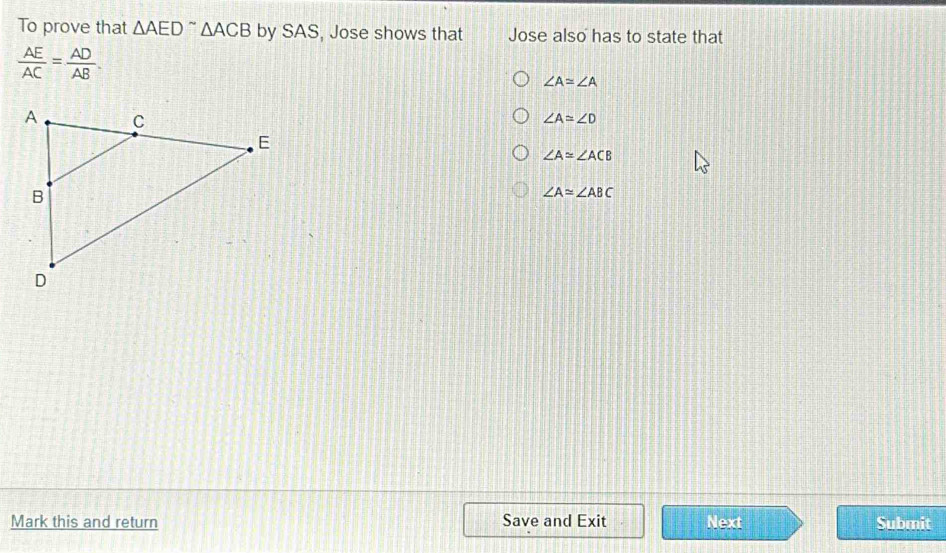 To prove that △ AED^(sim) △ ACB by SAS, Jose shows that Jose also has to state that
 AE/AC = AD/AB .
∠ A≌ ∠ A
∠ A≌ ∠ D
∠ A≌ ∠ ACB
∠ A≌ ∠ ABC
Mark this and return Save and Exit Next Submit