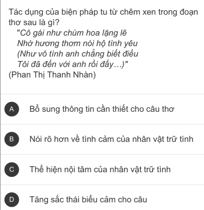 Tác dụng của biện pháp tu từ chêm xen trong đoạn
thơ sau là gì?
"Cô gái như chùm hoa lặng lẽ
Nhờ hương thơm nói hộ tình yêu
(Như vô tình anh chẳng biết điều
Tôi đã đến với anh rồi đấy...)'
(Phan Thị Thanh Nhàn)
A Bổ sung thông tin cần thiết cho câu thơ
B Nói rõ hơn về tình cảm của nhân vật trữ tình
C Thể hiện nội tâm của nhân vật trữ tình
D Tăng sắc thái biểu cảm cho câu