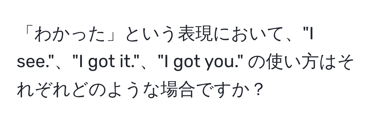 「わかった」という表現において、"I see."、"I got it."、"I got you." の使い方はそれぞれどのような場合ですか？