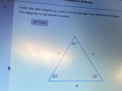 Umwork Makeup
8 Order the side lengths (a, & and c) of the triangle from shorlest to longest
The diagram is not drawn to scale.
Draw