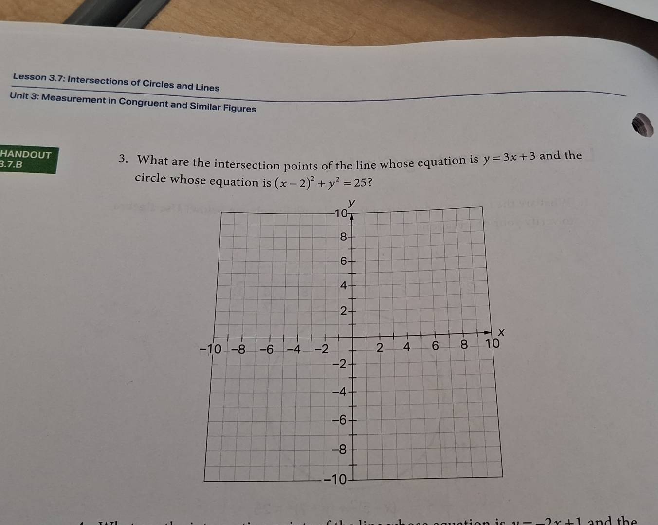 Lesson 3.7: Intersections of Circles and Lines 
Unit 3: Measurement in Congruent and Similar Figures 
HANDOUT 
3.7.B 3. What are the intersection points of the line whose equation is y=3x+3 and the 
circle whose equation is (x-2)^2+y^2=25 ?
u=_ 2x+1 and the