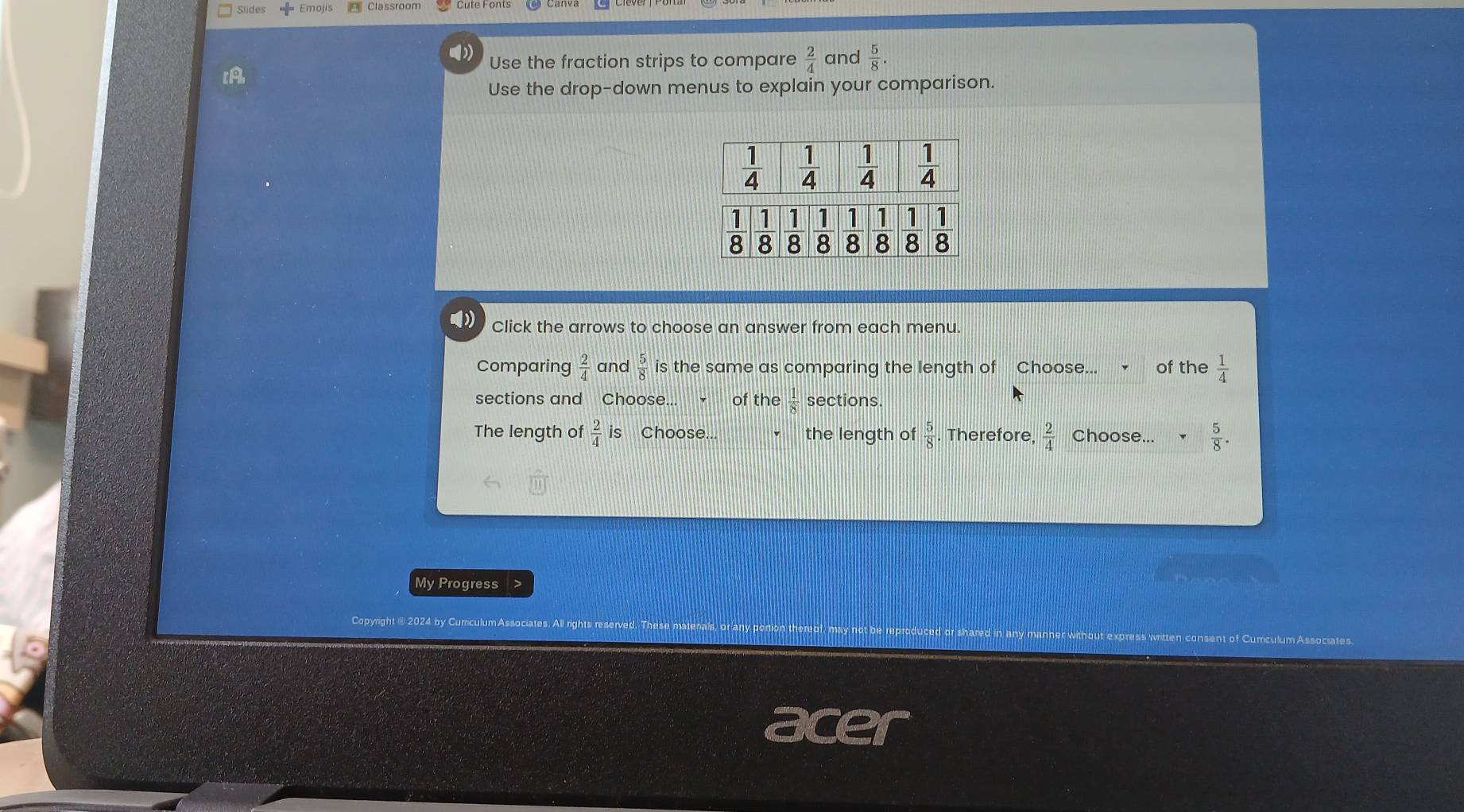 Slides  Emoji
()) and  5/8 .
Use the fraction strips to compare  2/4 
IA
Use the drop-down menus to explain your comparison.
Click the arrows to choose an answer from each menu.
Comparing  2/4  and  5/8  is the same as comparing the length of Choose... of the  1/4 
sections and Choose... of the  1/8  sections.
The length of  2/4  is Choose... the length of  5/8  Therefore.  2/4  Choose...  5/8 .
Progress >