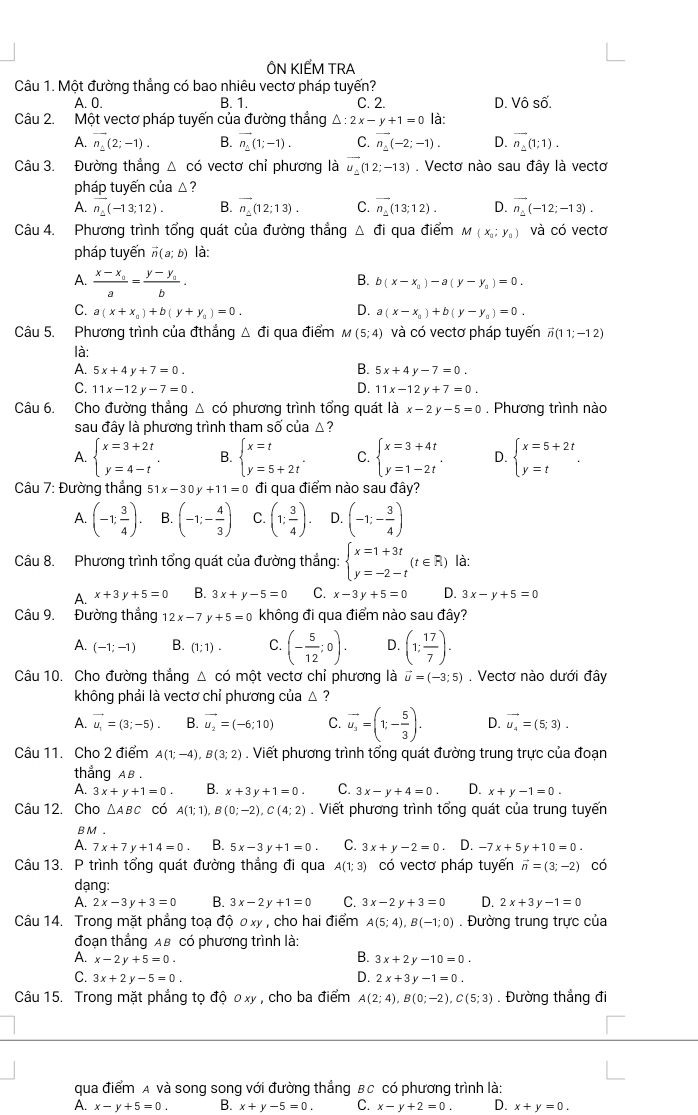 ÔN KIẾM TRA
Câu 1. Một đường thẳng có bao nhiêu vectơ pháp tuyến?
A. 0. B. 1. C. 2. D. Vô số.
Câu 2. Một vectơ pháp tuyến của đường thắng △ :2x-y+1=0 là:
A. vector n_1(2;-1). B. vector n_1(1;-1). C. vector n_2(-2;-1). D. overline n_1(1;1).
Câu 3. Đường thắng 4 có vectơ chỉ phương là vector u_2(12;-13). Vectơ nào sau đây là vectơ
pháp tuyến của △ ?
A. vector n_2(-13;12). B. vector n_1(12;13). C. vector n_1(13;12). D. overline n_2(-12;-13).
Câu 4. Phương trình tổng quát của đường thẳng △ di qua điểm M(x_0;y_0) và có vectơ
pháp tuyến vector n(a;b) là:
A. frac x-x_0a=frac y-y_0b.
B. b(x-x_0)-a(y-y_0)=0.
D.
C. a(x+x_0)+b(y+y_0)=0. a(x-x_0)+b(y-y_0)=0.
Câu 5. Phương trình của đthắng △ di qua điểm M(5;4) và có vectơ pháp tuyến vector n(11;-12)
là:
B.
A. 5x+4y+7=0. 5x+4y-7=0.
C. 11x-12y-7=0. D. 11x-12y+7=0.
Câu 6. Cho đường thẳng △ có phương trình tổng quát là x-2y-5=0. Phương trình nào
sau đầy là phương trình tham số của △?
A. beginarrayl x=3+2t y=4-tendarray. . B. beginarrayl x=t y=5+2tendarray. . C. beginarrayl x=3+4t y=1-2tendarray. . D. beginarrayl x=5+2t y=tendarray. .
Câu 7: Đường thẳng s 51x-30y+11=0 đi qua điểm nào sau đây?
A. (-1; 3/4 ). B. (-1;- 4/3 ) C. (1; 3/4 ). D. (-1;- 3/4 )
Câu 8. Phương trình tổng quát của đường thắng: beginarrayl x=1+3t y=-2-tendarray. (t∈ R) là:
A. x+3y+5=0 B. 3x+y-5=0 C. x-3y+5=0 D. 3x-y+5=0
Câu 9. Đường thắng 12x-7y+5=0 không đi qua điểm nào sau đây?
A. (-1;-1) B. (1;1). C. (- 5/12 ;0). D. (1; 17/7 ).
Câu 10. Cho đường thắng △ cd một vectơ chỉ phương là vector u=(-3;5). Vectơ nào dưới đây
không phải là vectơ chỉ phương của △ ?
A. vector u_1=(3;-5). B. vector u_2=(-6;10) C. vector u_3=(1;- 5/3 ). D. vector u_4=(5;3).
Câu 11. Cho 2 điểm A(1;-4),B(3;2). Viết phương trình tổng quát đường trung trực của đoạn
thắng AB .
A. 3x+y+1=0 B. x+3y+1=0. C. 3x-y+4=0 D. x+y-1=0.
Câu 12. Cho △ ABC có A(1;1), B(0;-2),C(4;2). Viết phương trình tổng quát của trung tuyến
B M .
A. 7x+7y+14=0 B. 5x-3y+1=0. C. 3x+y-2=0 D. -7x+5y+10=0.
Câu 13. P trình tổng quát đường thẳng đi qua A(1;3) có vectơ pháp tuyến vector n=(3;-2) có
dạng:
A. 2x-3y+3=0 B. 3x-2y+1=0 C. 3x-2y+3=0 D. 2x+3y-1=0
Câu 14. Trong mặt phẳng toạ độ 0 xy  , cho hai điểm A(5;4),B(-1;0). Đường trung trực của
đoạn thẳng AB có phương trình là:
A. x-2y+5=0. B. 3x+2y-10=0.
C. 3x+2y-5=0. D. 2x+3y-1=0.
Câu 15. Trong mặt phẳng tọ độ ơxy , cho ba điểm A(2;4),B(0;-2),C(5;3). Đường thẳng đi
qua điểm A và song song với đường thắng Bc có phương trình là:
A. x-y+5=0. B. x+y-5=0. C. x-y+2=0. D. x+y=0.
