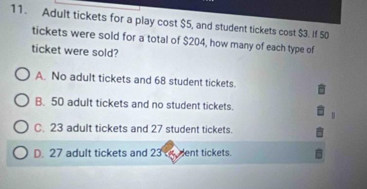 Adult tickets for a play cost $5, and student tickets cost $3. If 50
tickets were sold for a total of $204, how many of each type of
ticket were sold?
A. No adult tickets and 68 student tickets.
B. 50 adult tickets and no student tickets.
|
C. 23 adult tickets and 27 student tickets.
D. 27 adult tickets and 23 dent tickets.