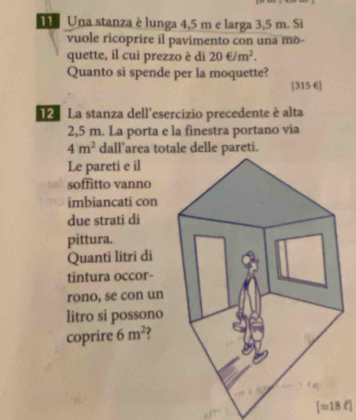 Una stanza è lunga 4,5 m e larga 3,5 m. Si 
vuole ricoprire il pavimento con una mo- 
quette, il cui prezzo è di 20∈ /m^2. 
Quanto si spende per la moquette?
[315 6]
1 La stanza dell'esercizio precedente è alta
2,5 m. La porta e la finestra portano via
4m^2 dall’area totale delle pareti. 
Le pareti e il 
soffitto vanno 
imbiancati con 
due strati di 
pittura. 
Quanti litri di 
tintura occor- 
rono, se con un 
litro si possono 
coprire 6m^2 ?
[approx 18ell ]