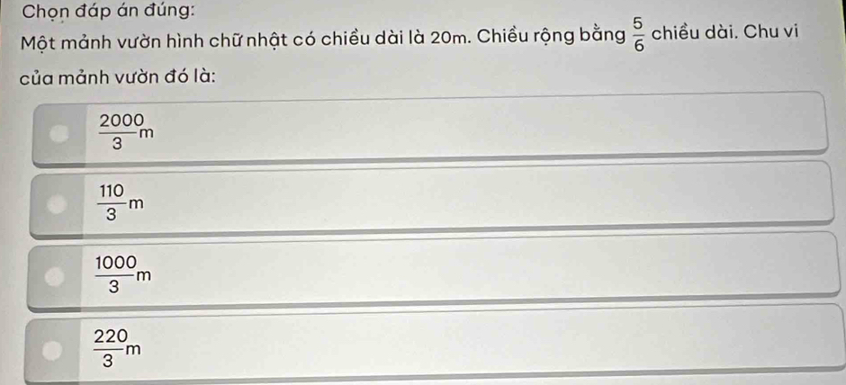 Chọn đáp án đúng:
Một mảnh vườn hình chữ nhật có chiều dài là 20m. Chiều rộng bằng  5/6  chiều dài. Chu vi
của mảnh vườn đó là:
 2000/3 m
 110/3 m
 1000/3 m
 220/3 m