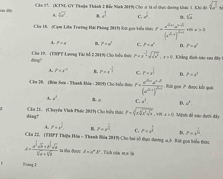 (KTNL GV Thuận Thành 2 Bắc Ninh 2019) Cho a là số thực dương khác 1. Khi đó sqrt[4](a^(frac 2)3) b
sau đây
A. sqrt[3](a^2). a^(frac 8)3. a^(frac 3)8.
B.
C.
D. sqrt[6](a).
Câu 18. (Cụm Liên Trường Hải Phòng 2019) Rút gọn biểu thức P=frac a^(sqrt(x)+1)· a^(2-sqrt(3))(a^(sqrt(2)-2))^sqrt(2)+2 với a>0
A. P=a B. P=a^3 C. P=a^4 D. P=a^5
Câu 19. (THPT Lương Tài Số 2 2019) Cho biểu thức P=x^(-frac 3)4sqrt(sqrt x^5),x>0 Khẳng định nào sau đây 
đúng?
A. P=x^(-2) B. P=x^(-frac 1)2 C. P=x^(frac 1)2 D. P=x^2
Câu 20. (Bỉm Sơn - Thanh Hóa - 2019) Cho biểu thức P=frac a^(sqrt(5)+1)a^(2-sqrt(5))(a^(sqrt(2)-2))^sqrt(2)+2. Rút gọn P được kết quả:
A. a^5.
B. a .
C. a^3.
D. a^4.
g Câu 21. (Chuyên Vĩnh Phúc 2019) Cho biểu thức P=sqrt[3](x.sqrt [4]x^3sqrt x) , với x>0.  Mệnh đề nào dưới đây
đúng?
A. P=x^(frac 1)2. P=x^(frac 7)12. C. P=x^(frac 5)8. D. P=x^(frac 7)24.
B.
Câu 22. (THPT Thiệu Hóa - Thanh Hóa 2019) Cho hai số thực dương a,b. Rút gọn biểu thức
A=frac a^(frac 1)3sqrt(b)+b^(frac 1)3sqrt(a)sqrt[6](a)+sqrt[6](b) ta thu được A=a^m.b^n.  Tích của m.n là
1 Trang 2