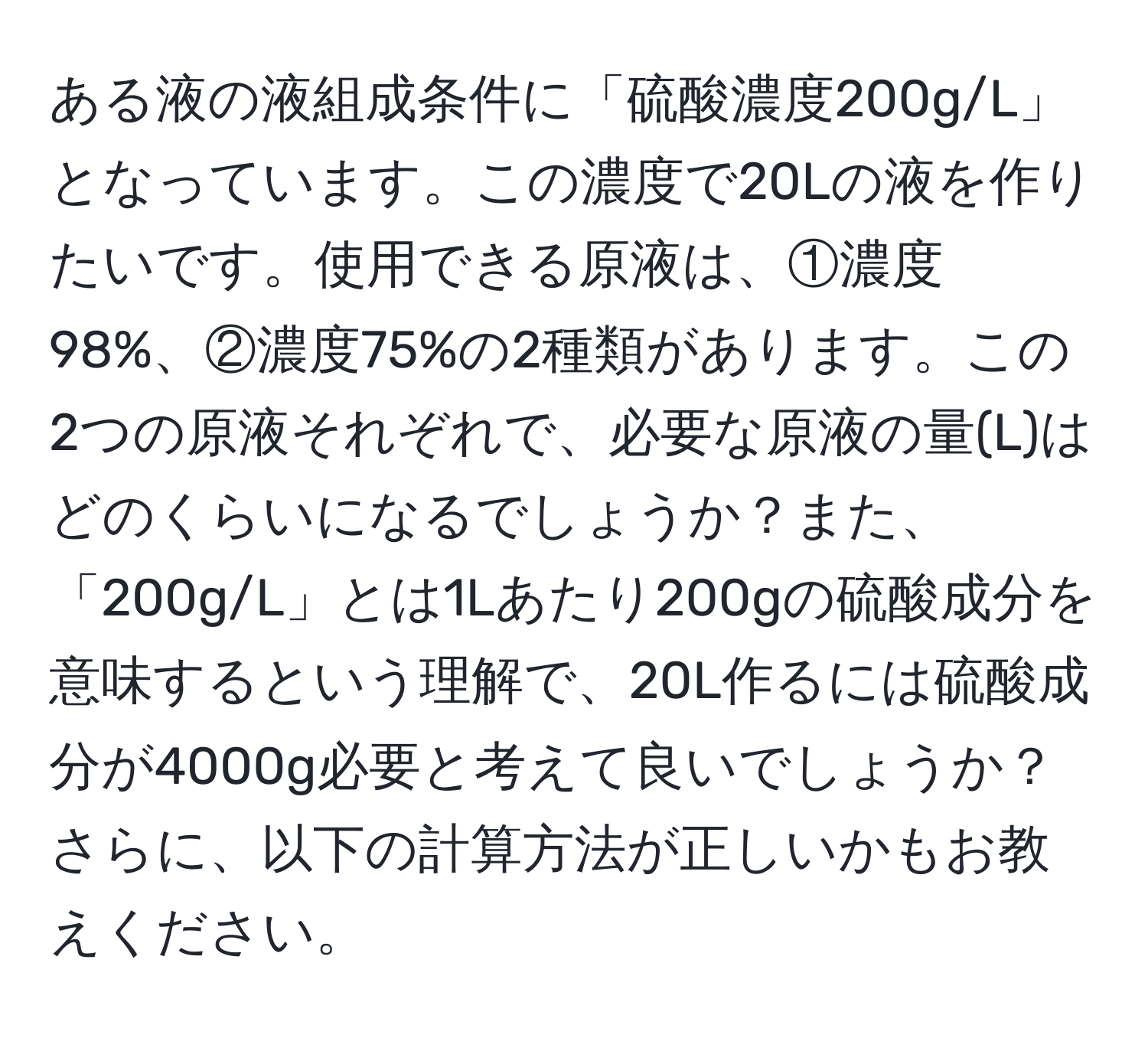 ある液の液組成条件に「硫酸濃度200g/L」となっています。この濃度で20Lの液を作りたいです。使用できる原液は、①濃度98%、②濃度75%の2種類があります。この2つの原液それぞれで、必要な原液の量(L)はどのくらいになるでしょうか？また、「200g/L」とは1Lあたり200gの硫酸成分を意味するという理解で、20L作るには硫酸成分が4000g必要と考えて良いでしょうか？さらに、以下の計算方法が正しいかもお教えください。