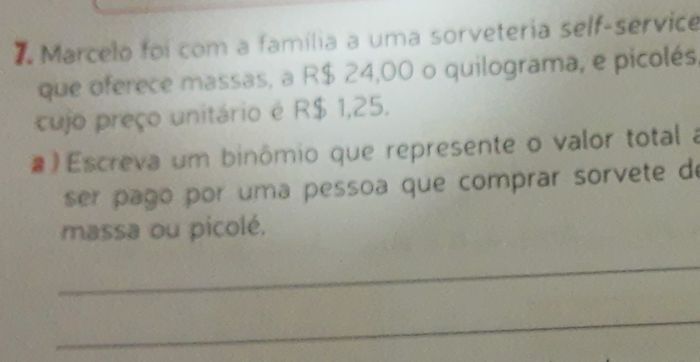 Marcelo foi com a família a uma sorveteria self-service 
que oferece massas, a R$ 24,00 o quilograma, e picolés 
cujo preço unitário é R$ 1,25. 
# Escreva um binômio que represente o valor total a 
ser pago por uma pessoa que comprar sorvete de 
massa ou picolé. 
_ 
_