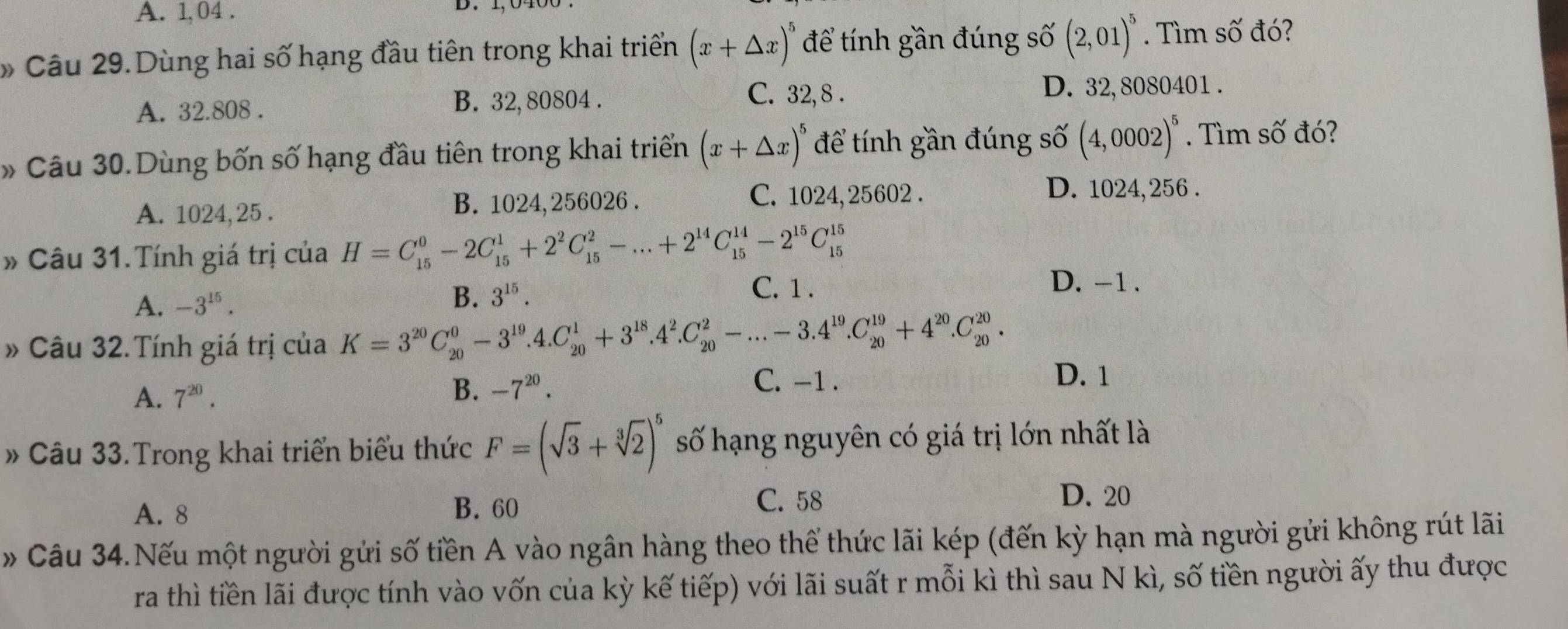 A. 1, 04 .
» Câu 29.Dùng hai số hạng đầu tiên trong khai triển (x+△ x)^5 để tính gần đúng số (2,01)^5. Tìm số đó?
A. 32.808 . B. 32,80804 . C. 32, 8 .
D. 32,8080401 .
» Câu 30.Dùng bốn số hạng đầu tiên trong khai triển (x+△ x)^5 để tính gần đúng số (4,0002)^5. Tìm số đó?
A. 1024, 25 . B. 1024, 256026 . C. 1024, 25602 .
D. 1024,256 .
» Câu 31. Tính giá trị của H=C_(15)^0-2C_(15)^1+2^2C_(15)^2-...+2^(14)C_(15)^(14)-2^(15)C_(15)^(15)
A. -3^(15).
B. 3^(15).
C. 1 .
D. -1 .
» Câu 32.Tính giá trị của K=3^(20)C_(20)^0-3^(19).4.C_(20)^1+3^(18).4^2.C_(20)^2-...-3.4^(19).C_(20)^(19)+4^(20).C_(20)^(20).
A. 7^(20). B. -7^(20).
C. -1 . D. 1
» Câu 33.Trong khai triển biểu thức F=(sqrt(3)+sqrt[3](2))^5 số hạng nguyên có giá trị lớn nhất là
A. 8 B. 60 C. 58
D. 20
» Câu 34.Nếu một người gửi số tiền A vào ngân hàng theo thể thức lãi kép (đến kỳ hạn mà người gửi không rút lãi
ra thì tiền lãi được tính vào vốn của kỳ kế tiếp) với lãi suất r mỗi kì thì sau N kì, số tiền người ấy thu được