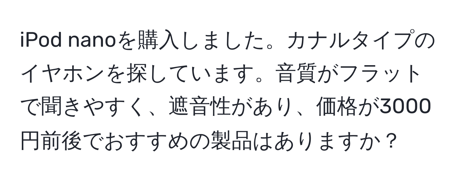 iPod nanoを購入しました。カナルタイプのイヤホンを探しています。音質がフラットで聞きやすく、遮音性があり、価格が3000円前後でおすすめの製品はありますか？