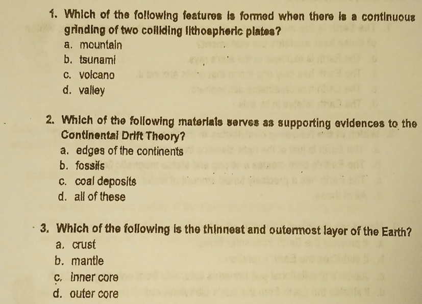 Which of the following features is formed when there is a continuous
grinding of two colliding lithospheric plates?
a. mountain
b. tsunami
c. volcano
d.valley
2. Which of the following materials serves as supporting evidences to the
Continental Drift Theory?
a. edges of the continents
b. fossils
c. coal deposits
d. all of these
3. Which of the following is the thinnest and outermost layer of the Earth?
a, crust
b.mantle
c. inner core
d. outer core