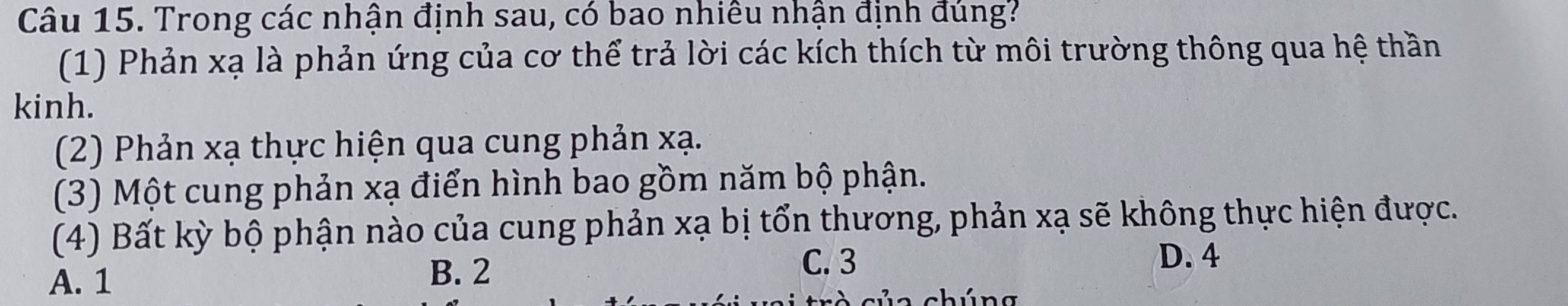 Trong các nhận định sau, có bao nhiêu nhận định đúng?
(1) Phản xạ là phản ứng của cơ thể trả lời các kích thích từ môi trường thông qua hệ thần
kinh.
(2) Phản xạ thực hiện qua cung phản xạ.
(3) Một cung phản xạ điển hình bao gồm năm bộ phận.
(4) Bất kỳ bộ phận nào của cung phản xạ bị tổn thương, phản xạ sẽ không thực hiện được.
A. 1 B. 2
C. 3 D. 4
a c h ú n g