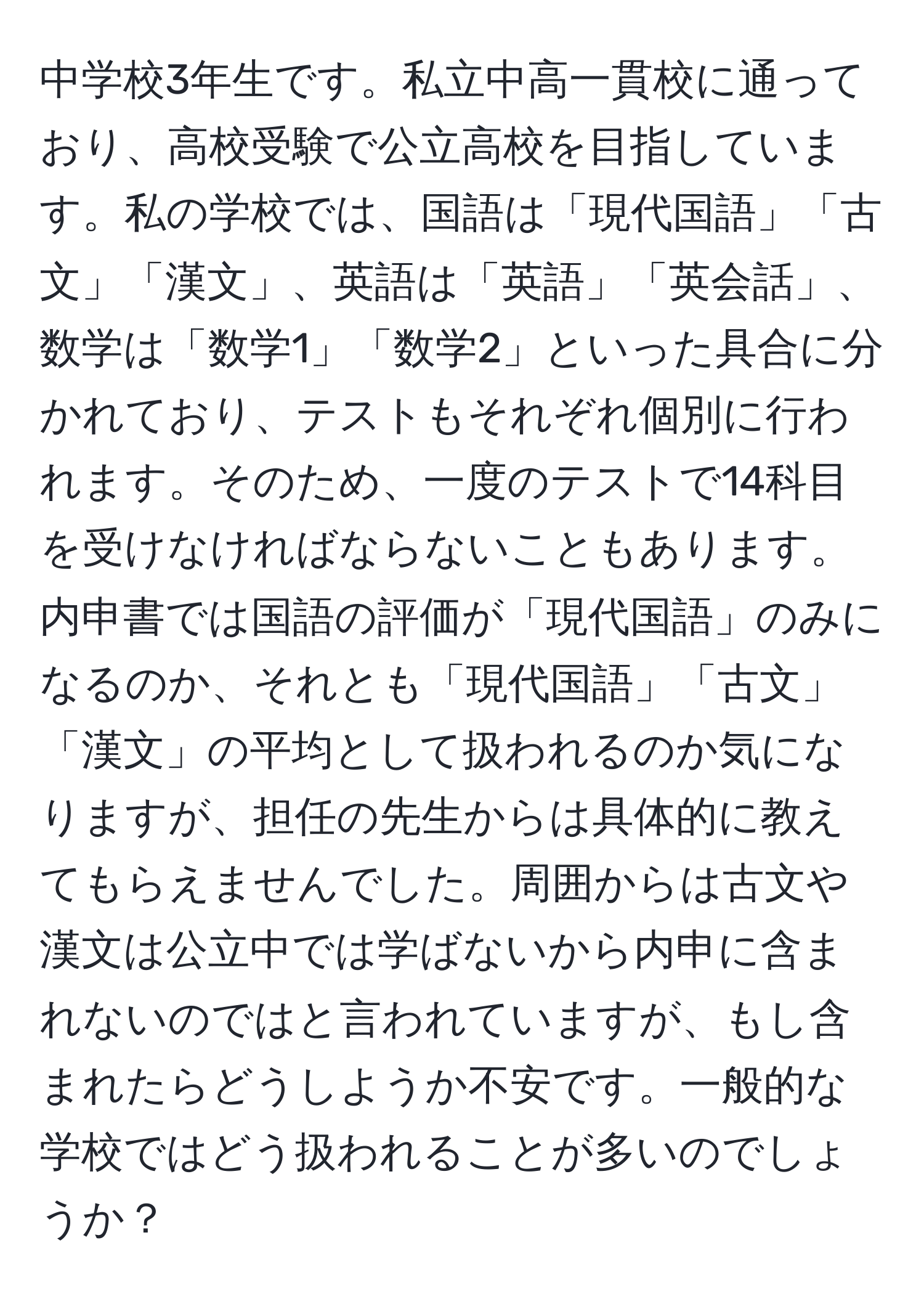 中学校3年生です。私立中高一貫校に通っており、高校受験で公立高校を目指しています。私の学校では、国語は「現代国語」「古文」「漢文」、英語は「英語」「英会話」、数学は「数学1」「数学2」といった具合に分かれており、テストもそれぞれ個別に行われます。そのため、一度のテストで14科目を受けなければならないこともあります。内申書では国語の評価が「現代国語」のみになるのか、それとも「現代国語」「古文」「漢文」の平均として扱われるのか気になりますが、担任の先生からは具体的に教えてもらえませんでした。周囲からは古文や漢文は公立中では学ばないから内申に含まれないのではと言われていますが、もし含まれたらどうしようか不安です。一般的な学校ではどう扱われることが多いのでしょうか？