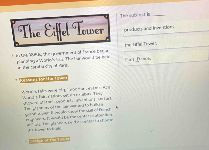 The subject is_
The Eiffel Tower products and inventions.
the Eiffel Tower.
1 In the 1880s, the government of France began
planning a World's Fair. The fair would be held
in the capital city of Paris. Paris, France.
Reasons for the Tower
World's Fairs were big, important events. At a
World's Fair, nations set up exhibits. They
showed off their products, inventions, and art.
The planners of the fair wanted to build a
grand tower. It would show the skill of French
engineers. It would be the center of attention
in Paris. The planners held a contest to choose
the tower to build.
3 Design of the Tower