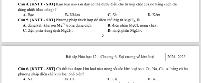 [KNTT - SBT] Kim loại nào sau đây có thể được điều chế từ hợp chất của nó bằng cách chi
dùng nhiệt (đun nóng) ?
A. Bac. B. Nhôm. C. Sit. D. Kẽm.
Câu 5. [KNTT - SBT] Phương pháp thích hợp đề điều chế Mg từ MgCl_2, , là
A. dùng kali khử ion Mg^(2+) trong dung dịch. B. điện phân MgCl 1, nóng chảy.
C. điện phân dung dịch MgCl_2. D. nhiệt phân MgCl_2. 
5
Bài tập Hóa học 12 - Chương 6: Đại cương về kim loại 2024- 2025
Câu 6. [KNTT - SBT] Có thể thu được kim loại nào trong số các kim loại sau: Cu, Na, Ca, Al bằng cả ba
phương pháp điều chế kim loại phổ biến?
A. Na. B. Ca. C. Cu. D. Al.