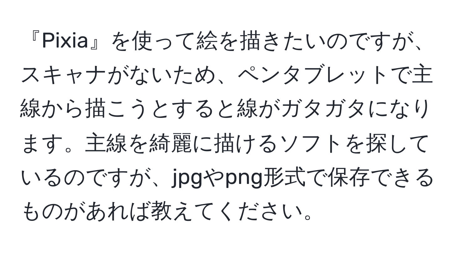 『Pixia』を使って絵を描きたいのですが、スキャナがないため、ペンタブレットで主線から描こうとすると線がガタガタになります。主線を綺麗に描けるソフトを探しているのですが、jpgやpng形式で保存できるものがあれば教えてください。