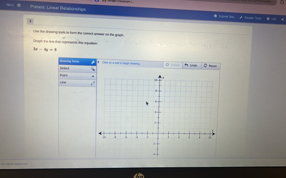 3922XIYXNzaWd 
Next Pretest: Linear Relationships 
Submit Test Reader Tools Info 
3 
Use the drawing tools to form the correct answer on the graph. 
Graph the line that represents this equation:
3x-4y=8
Drawing Tools Click on a tool to begin drawing. Delete Undo Reset 
Select 
Point 
Line 
All rights reserved.