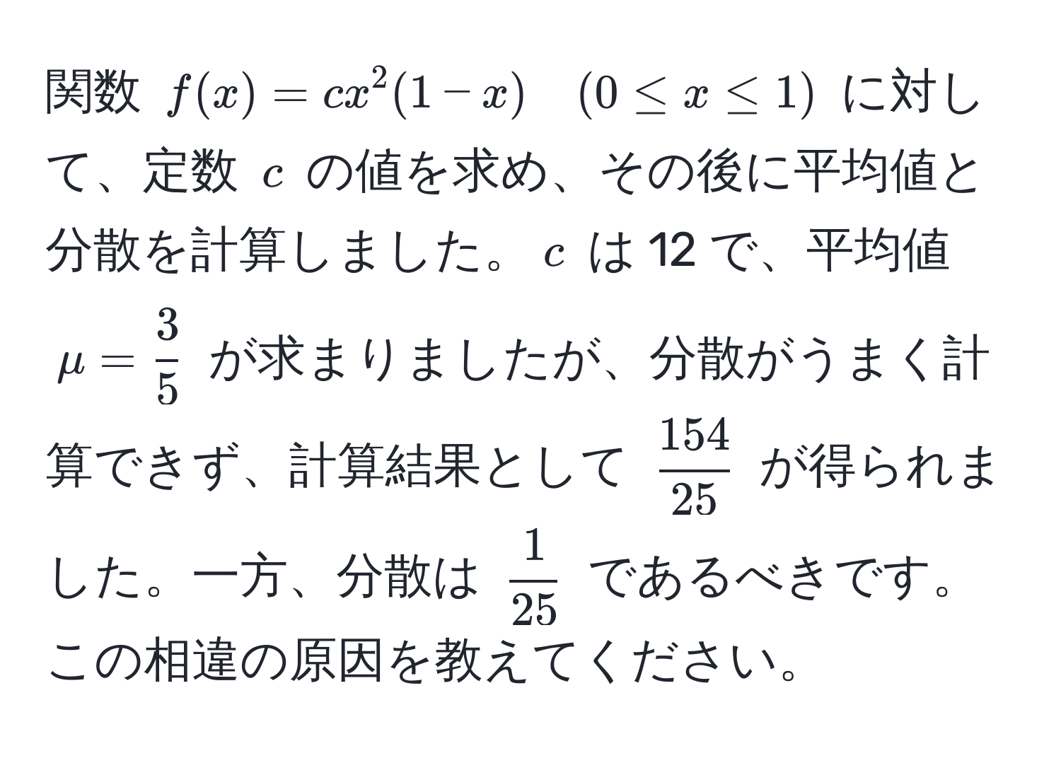 関数 $f(x) = cx^(2(1-x) quad (0 ≤ x ≤ 1)$ に対して、定数 $c$ の値を求め、その後に平均値と分散を計算しました。$c$ は 12 で、平均値 $mu = frac3)5$ が求まりましたが、分散がうまく計算できず、計算結果として $ 154/25 $ が得られました。一方、分散は $ 1/25 $ であるべきです。この相違の原因を教えてください。