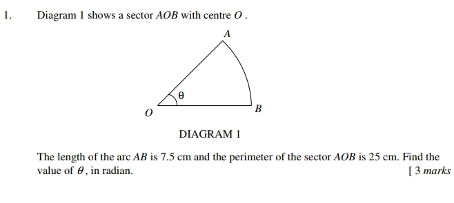 Diagram 1 shows a sector AOB with centre O. 
DIAGRAM 1 
The length of the arc AB is 7.5 cm and the perimeter of the sector AOB is 25 cm. Find the 
value of θ, in radian. [ 3 marks