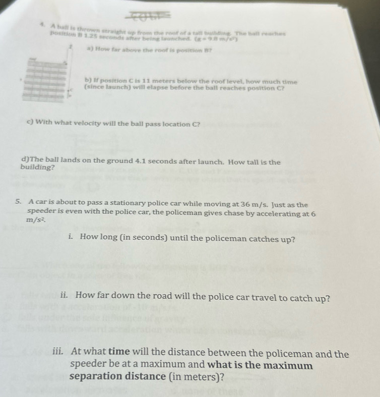 A ball is throen straight up from the roof of a tall building. The hall reaches 
pusition 1 1 25 seconds after beine wnched. (g=9.8m/s^2)
a) How far above the roof is position B? 
b) If position C is 11 meters below the roof level, how much time 
(since launch) will elapse before the ball reaches position C? 
c) With what velocity will the ball pass location C? 
d)The ball lands on the ground 4.1 seconds after launch. How tall is the 
building? 
5. A car is about to pass a stationary police car while moving at 36 m/s. Just as the 
speeder is even with the police car, the policeman gives chase by accelerating at 6
m/s^2. 
i. How long (in seconds) until the policeman catches up? 
ii. How far down the road will the police car travel to catch up? 
iii. At what time will the distance between the policeman and the 
speeder be at a maximum and what is the maximum 
separation distance (in meters)?