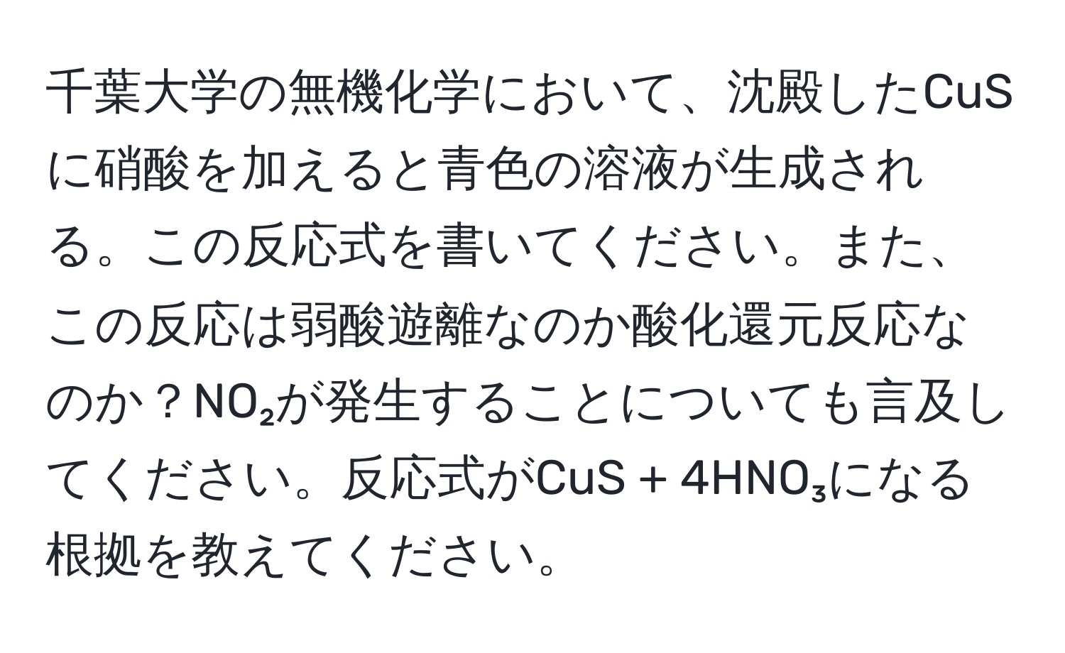 千葉大学の無機化学において、沈殿したCuSに硝酸を加えると青色の溶液が生成される。この反応式を書いてください。また、この反応は弱酸遊離なのか酸化還元反応なのか？NO₂が発生することについても言及してください。反応式がCuS + 4HNO₃になる根拠を教えてください。