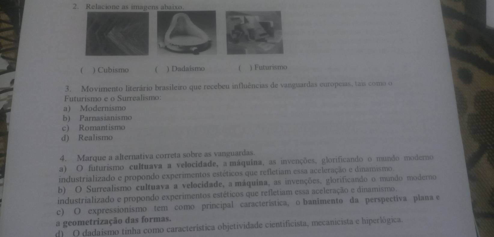 Relacione as imagens abaixo.
( ) Cubismo ( ) Dadaísmo  ) Futurismo
3. Movimento literário brasileiro que recebeu influências de vanguardas europeias, tais como o
Futurismo e o Surrealismo:
a) Modernismo
b) Parnasianismo
c) Romantismo
d) Realismo
4. Marque a alternativa correta sobre as vanguardas.
a) O futurismo cultuava a velocidade, a máquina, as invenções, glorificando o mundo moderno
industrializado e propondo experimentos estéticos que refletiam essa aceleração e dinamismo.
b) O Surrealismo cultuava a velocidade, a máquina, as invenções, glorificando o mundo moderno
industrializado e propondo experimentos estéticos que refletiam essa aceleração e dinamismo.
c) O expressionismo tem como principal característica, o banimento da perspectiva plana e
a geometrização das formas.
d) O dadaísmo tinha como característica objetividade cientificista, mecanicista e hiperlógica.