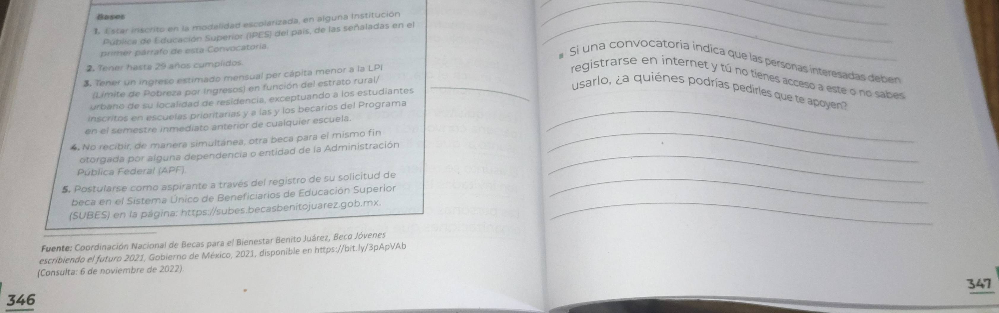 Bases 
Estar inscrito en la modalidad escolarizada, en alguna Institución_ 
Pública de Educación Superior (IPES) del país, de las señaladas en el 
primer párrafo de esta Convocatoria. 
# Si una convocatoría indica que las personas interesadas deben 
2. Tener hasta 29 años cumplidos 
3, Tener un ingreso estimado mensual per cápita menor a la LPI _registrarse en internet y tú no tienes acceso a este o no sabes 
(Límite de Pobreza por Ingresos) en función del estrato rural/ 
usarlo, ¿a quiénes podrías pedirles que te apoyen? 
urbano de su localidad de residencia, exceptuando a los estudiantes 
inscritos en escuelas prioritarias y a las y los becarios del Programa_ 
en el semestre inmediato anterior de cualquier escuela. 
4. No recibir, de manera simultánea, otra beca para el mismo fin_ 
otorgada por alguna dependencia o entidad de la Administración_ 
Pública Federal (APF). 
5. Postularse como aspirante a través del registro de su solicitud de_ 
beca en el Sistema Único de Beneficiarios de Educación Superior 
(SUBES) en la página: https://subes.becasbenitojuarez.gob.mx._ 
Fuente: Coordinación Nacional de Becas para el Bienestar Benito Juárez, Beco Jóvenes 
escribiendo el futuro 2021, Gobierno de México, 2021, disponible en https://bit.ly/3pApVAb 
(Consulta: 6 de noviembre de 2022) 
346 347