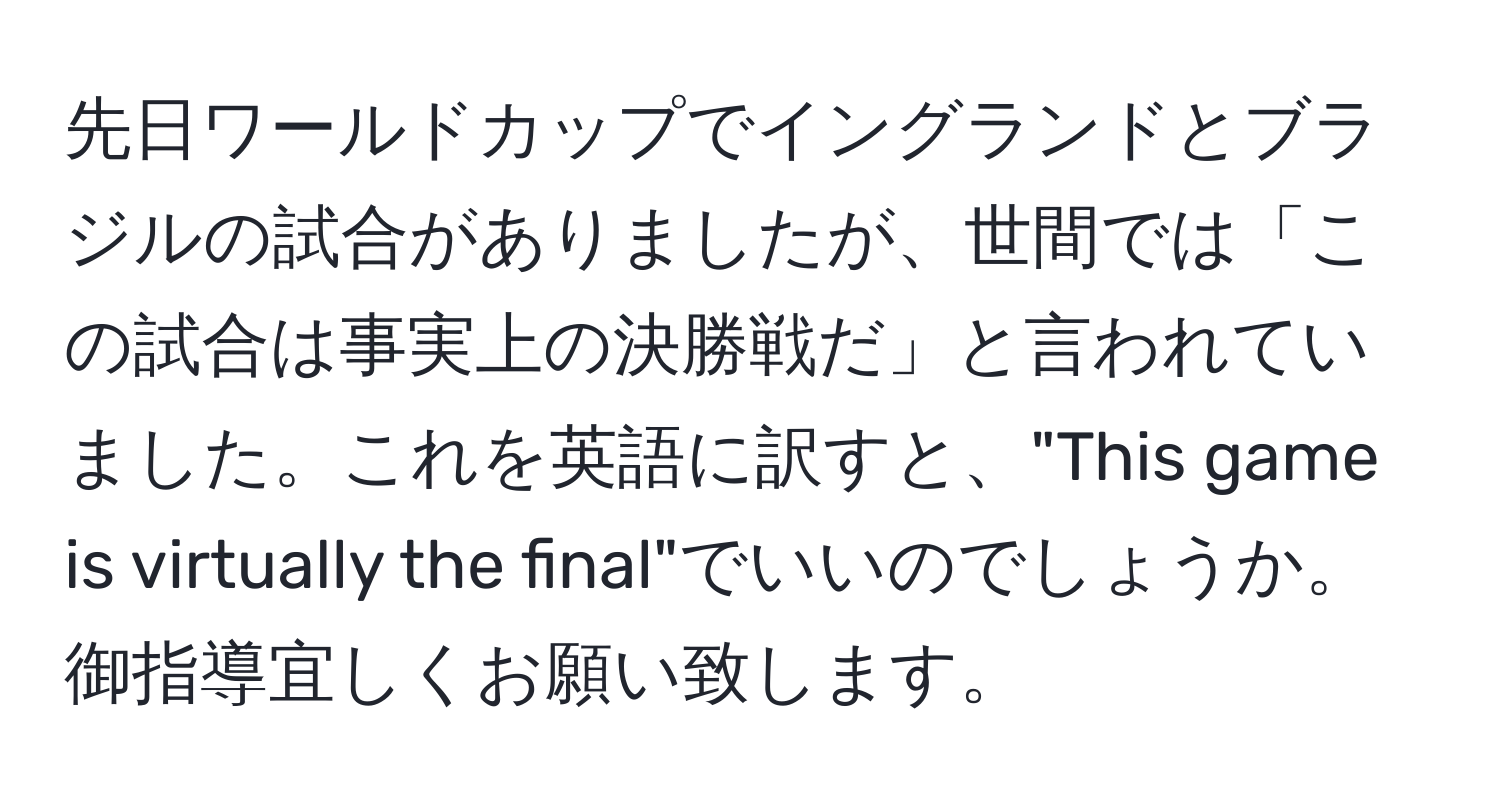 先日ワールドカップでイングランドとブラジルの試合がありましたが、世間では「この試合は事実上の決勝戦だ」と言われていました。これを英語に訳すと、"This game is virtually the final"でいいのでしょうか。御指導宜しくお願い致します。