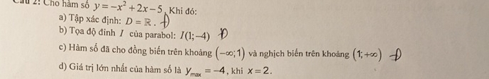 Ch 2: Cho hàm số y=-x^2+2x-5 Khi đó: 
a) Tập xác định: D=R
b) Tọa độ đinh / của parabol: I(1;-4)
c) Hàm số đã cho đồng biến trên khoảng (-∈fty ;1) và nghịch biển trên khoảng (1;+∈fty )
d) Giá trị lớn nhất của hàm số là y_max=-4 , khi x=2.