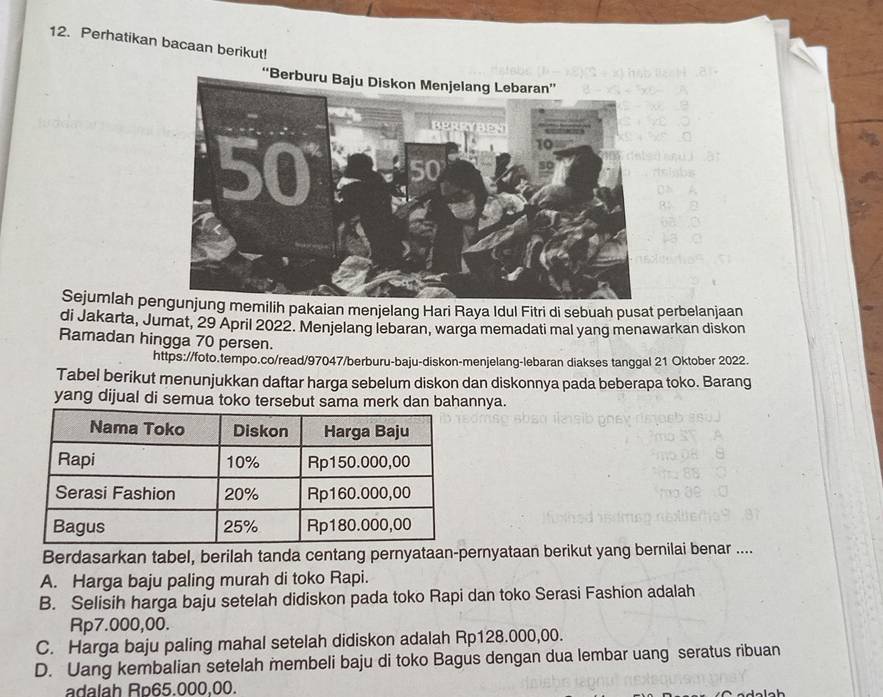 Perhatikan bacaan berikut!
Sejumlah pengunjung memilih pakaian menjelang Hari Raya Idul Fitri di sebuah pusat perbelanjaan
di Jakarta, Jumat, 29 April 2022. Menjelang lebaran, warga memadati mal yang menawarkan diskon
Ramadan hingga 70 persen.
https://foto.tempo.co/read/97047/berburu-baju-diskon-menjelang-lebaran diakses tanggal 21 Oktober 2022.
Tabel berikut menunjukkan daftar harga sebelum diskon dan diskonnya pada beberapa toko. Barang
yang dijual di semua toko tersebut sama merk dan bahannya.
Berdasarkan tabel, berilah tanda centang pernyataan-pernyataan berikut yang bernilai benar ....
A. Harga baju paling murah di toko Rapi.
B. Selisih harga baju setelah didiskon pada toko Rapi dan toko Serasi Fashion adalah
Rp7.000,00.
C. Harga baju paling mahal setelah didiskon adalah Rp128.000,00.
D. Uang kembalian setelah membeli baju di toko Bagus dengan dua lembar uang seratus ribuan
adalah Rp65.000.00.