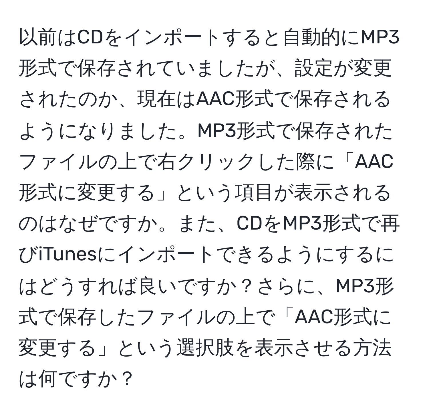 以前はCDをインポートすると自動的にMP3形式で保存されていましたが、設定が変更されたのか、現在はAAC形式で保存されるようになりました。MP3形式で保存されたファイルの上で右クリックした際に「AAC形式に変更する」という項目が表示されるのはなぜですか。また、CDをMP3形式で再びiTunesにインポートできるようにするにはどうすれば良いですか？さらに、MP3形式で保存したファイルの上で「AAC形式に変更する」という選択肢を表示させる方法は何ですか？