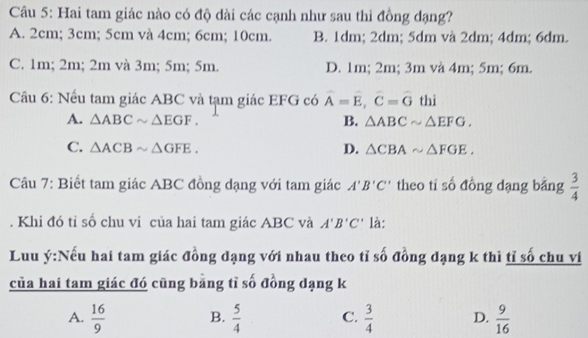 Hai tam giác nào có độ dài các cạnh như sau thi đồng dạng?
A. 2cm; 3cm; 5cm và 4cm; 6cm; 10cm. B. 1dm; 2dm; 5dm và 2dm; 4dm; 6dm.
C. 1m; 2m; 2m và 3m; 5m; 5m. D. 1m; 2m; 3m và 4m; 5m; 6m.
Cầu 6: Nếu tam giác ABC và tạm giác EFG có A=E, C=G thì
A. △ ABCsim △ EGF. B. △ ABCsim △ EFG.
C. △ ACBsim △ GFE. D. △ CBAsim △ FGE. 
Câu 7: Biết tam giác ABC đồng dạng với tam giác A'B'C' theo ti số đồng dạng bằng  3/4 . Khi đó tỉ số chu vi của hai tam giác ABC và A'B'C' là:
Luu ý:Nếu hai tam giác đồng dạng với nhau theo tỉ số đồng dạng k thì tỉ số chu ví
của hai tam giác đó cũng bằng tỉ số đồng dạng k
A.  16/9   5/4   3/4   9/16 
B.
C.
D.