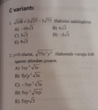 variantı
L sqrt(108)+2sqrt(27)-3sqrt(75) ifadosini sadolaşdırin
A) -10sqrt(3) B) 6sqrt(3)
C 3sqrt(3) D) -3sqrt(3)
E 9sqrt(3)
2. y<0 olarsa, sqrt(75x^3y^6) ifadəsində vuruğu kōk
işarasi altından çıxarın.
A) 5xy^4sqrt(3x)
B) 5|x|y^3sqrt(3x)
C) -5xy^3sqrt(3x)
D) 5xy^2sqrt(3xy)
E 5xysqrt(3)