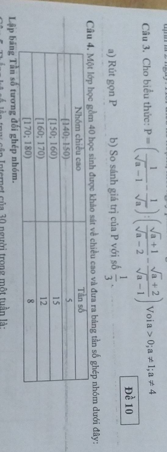 Cho biểu thức: P=( 1/sqrt(a)-1 - 1/sqrt(a) ):( (sqrt(a)+1)/sqrt(a)-2 - (sqrt(a)+2)/sqrt(a)-1 ) Voia 0;a!= 1; a!= 4
Đề 10
a) Rút gọn P b) So sánh giá trị của P với số  1/3 . 
Cđược khảo sát về chiều cao và đưa ra bảng tần số ghép nhóm dưới đây: 
Lập bảng Tần số tương đối ghép nhóm. 
* n tern e t c ủa 30 người trong một tuần là: