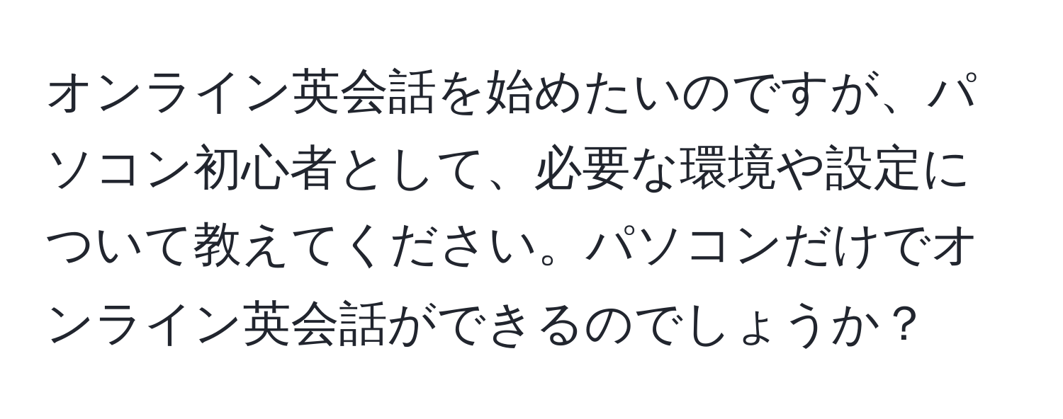 オンライン英会話を始めたいのですが、パソコン初心者として、必要な環境や設定について教えてください。パソコンだけでオンライン英会話ができるのでしょうか？