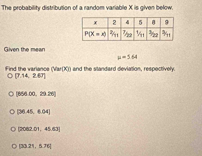 The probability distribution of a random variable X is given below.
Given the mean
mu =5.64
Find the variance (Var(X) )) and the standard deviation, respectively.
)
[7.14,2.67]
[856.00,29.26]
[36.45,6.04]
[2082.01,45.63]
[33.21,5.76]