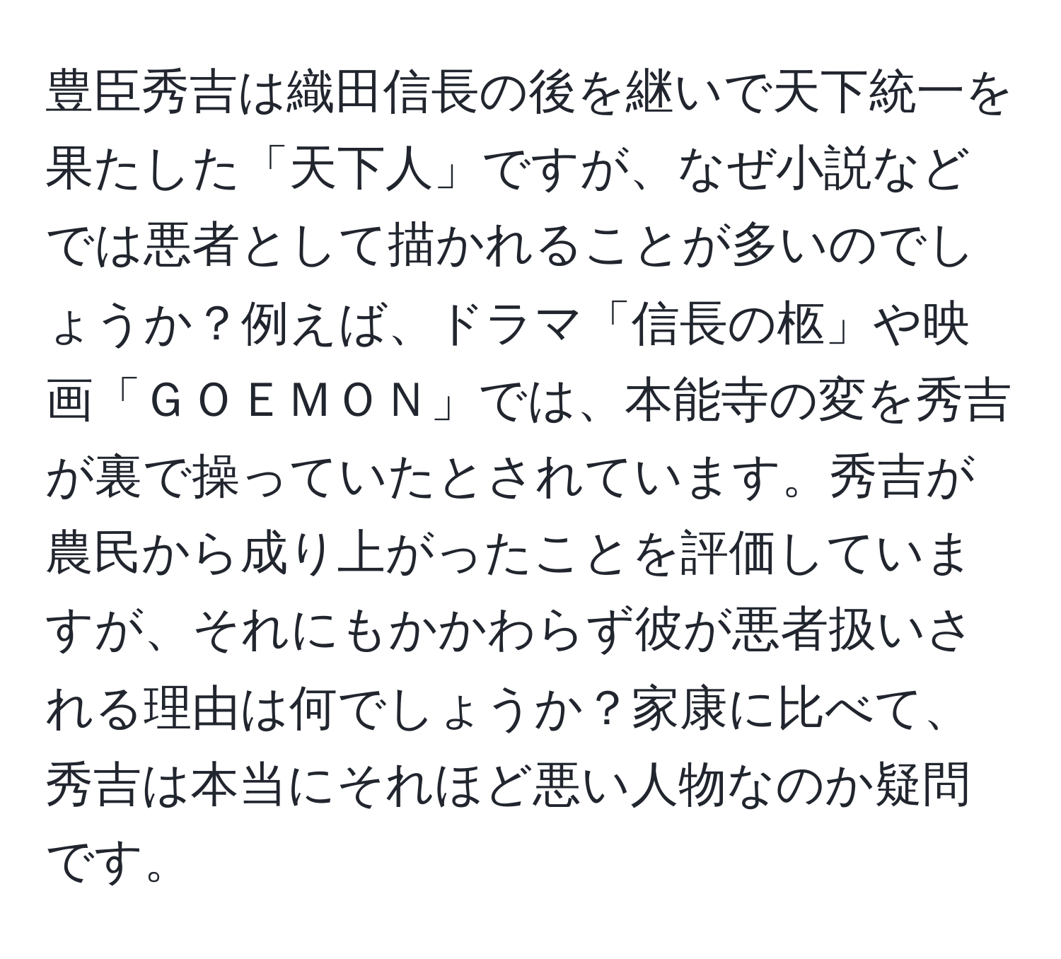 豊臣秀吉は織田信長の後を継いで天下統一を果たした「天下人」ですが、なぜ小説などでは悪者として描かれることが多いのでしょうか？例えば、ドラマ「信長の柩」や映画「ＧＯＥＭＯＮ」では、本能寺の変を秀吉が裏で操っていたとされています。秀吉が農民から成り上がったことを評価していますが、それにもかかわらず彼が悪者扱いされる理由は何でしょうか？家康に比べて、秀吉は本当にそれほど悪い人物なのか疑問です。