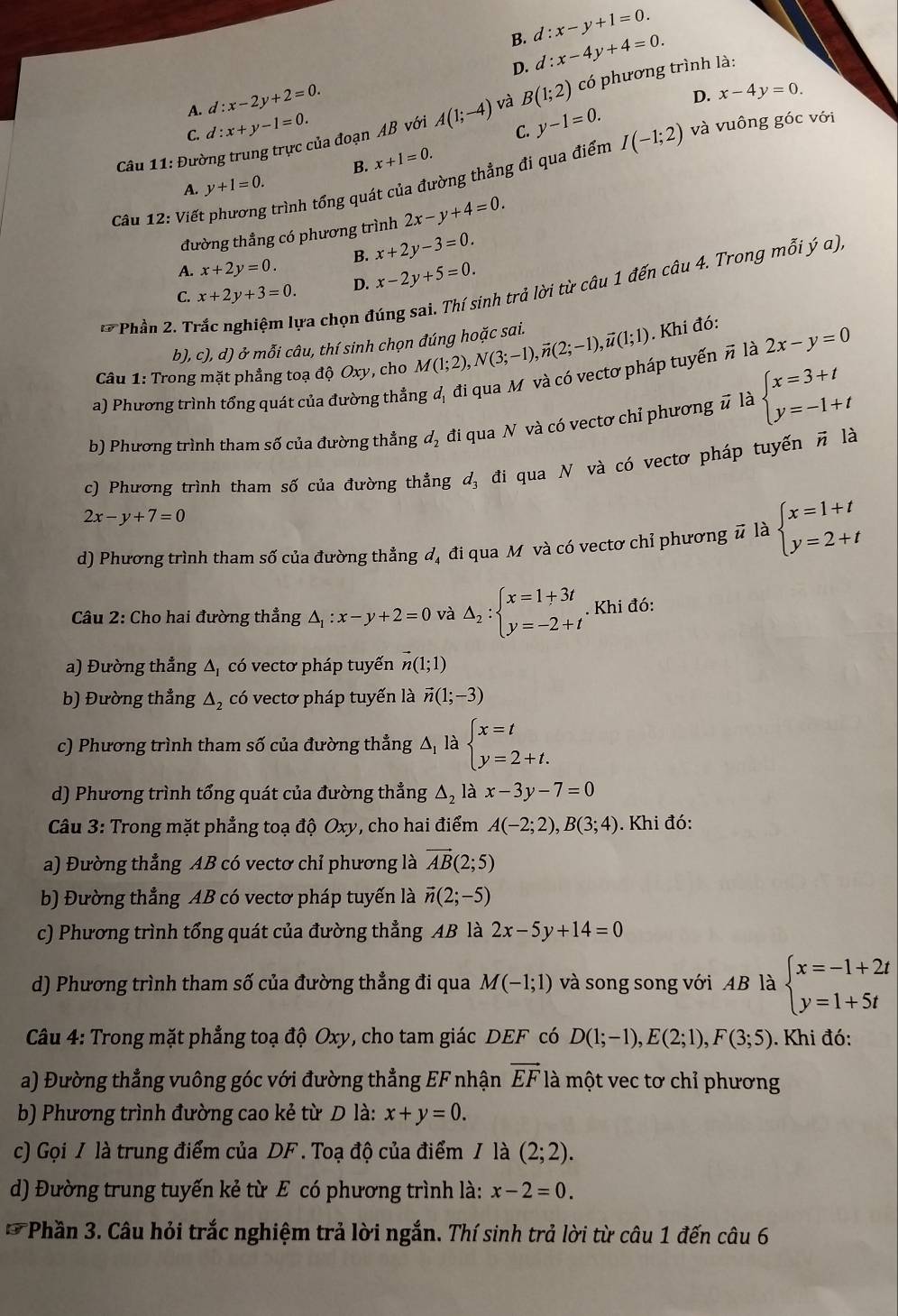 B. d:x-y+1=0.
A. d:x-2y+2=0. D. d:x-4y+4=0.
D. x-4y=0.
Câu 11: Đường trung trực của đoạn AB với A(1;-4) và B(1;2) có phương trình là:
C. d:x+y-1=0.
C. y-1=0. và vuông góc với
B. x+1=0.
A. y+1=0.
Câu 12: Viết trình tổng quát của đường thẳng đi qua điểm
I(-1;2)
đường thẳng có phương trình 2x-y+4=0.
A. x+2y=0. B. x+2y-3=0.
C. x+2y+3=0. D. x-2y+5=0.
Phần 2. Trắc nghiệm lựa chọn đúng sai. Thí sinh trả lời từ câu 1 đến câu 4. Trong mỗi ý α).
b), c), d) ở mỗi câu, thí sinh chọn đúng hoặc sai.
Câu 1: Trong mặt phẳng toạ độ Oxy, cho M(1;2),N(3;-1),vector n(2;-1),vector u(1;1). Khi đó:
a) Phương trình tổng quát của đường thẳng đ, đi qua M và có vectơ pháp tuyến π là 2x-y=0
b) Phương trình tham số của đường thẳng d_2 , đi qua N và có vectơ chỉ phương # là beginarrayl x=3+t y=-1+tendarray.

c) Phương trình tham số của đường thẳng d, đi qua N và có vectơ pháp tuyến π là
2x-y+7=0
d) Phương trình tham số của đường thẳng đ, đi qua M và có vectơ chỉ phương # là beginarrayl x=1+t y=2+tendarray.
Câu 2: Cho hai đường thẳng △ _1:x-y+2=0 và △ _2:beginarrayl x=1+3t y=-2+tendarray.. Khi đó:
a) Đường thẳng Δ, có vectơ pháp tuyến vector n(1;1)
b) Đường thẳng Δ, có vectơ pháp tuyến là vector n(1;-3)
c) Phương trình tham số của đường thẳng △ _1 là beginarrayl x=t y=2+t.endarray.
d) Phương trình tổng quát của đường thẳng △ _2 là x-3y-7=0
*Câu 3: Trong mặt phẳng toạ độ Oxy, cho hai điểm A(-2;2),B(3;4). Khi đó:
a) Đường thẳng AB có vectơ chỉ phương là vector AB(2;5)
b) Đường thẳng AB có vectơ pháp tuyến là vector n(2;-5)
c) Phương trình tổng quát của đường thẳng AB là 2x-5y+14=0
d) Phương trình tham số của đường thẳng đi qua M(-1;1) và song song với AB là beginarrayl x=-1+2t y=1+5tendarray.
Câu 4: Trong mặt phẳng toạ độ Oxy, cho tam giác DEF có D(1;-1),E(2;1),F(3;5). Khi đó:
a) Đường thẳng vuông góc với đường thẳng EF nhận vector EF là một vec tơ chỉ phương
b) Phương trình đường cao kẻ từ D là: x+y=0.
c) Gọi / là trung điểm của DF . Toạ độ của điểm / là (2;2).
d) Đường trung tuyến kẻ từ E có phương trình là: x-2=0.
*  Phần 3. Câu hỏi trắc nghiệm trả lời ngắn. Thí sinh trả lời từ câu 1 đến câu 6