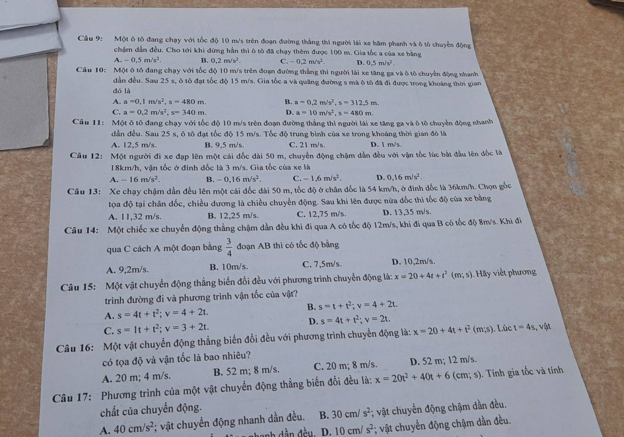 Một ô tô đang chạy với tốc độ 10 m/s trên đoạn đường thẳng thì người lái xe hãm phanh và ô tô chuyển động
chậm dần đều. Cho tới khi dừng hằn thì ô tô đã chạy thêm được 100 m. Gia tốc a của xe bằng
A. -0,5m/s^2. B. 0,2m/s^2. C. -0,2m/s^2. D. 0,5m/s^2.
Câu 10: Một ô tô đang chạy với tốc độ 10 m/s trên đoạn đường thẳng thì người lái xe tăng ga và ô tô chuyển động nhanh
dần đều. Sau 25 s, ô tô đạt tốc độ 15 m/s. Gia tốc a và quãng đường s mà ô tô đã đi được trong khoảng thời gian
dó là
A. a=0,1m/s^2,s=480m. B. a=0,2m/s^2,s=312,5m.
C. a=0,2m/s^2,s=340m. D. a=10m/s^2,s=480m.
Câu 11: Một ô tô đang chạy với tốc độ 10 m/s trên đoạn đường thẳng thì người lái xe tăng ga và ô tô chuyển động nhanh
dần đều. Sau 25 s, ô tô đạt tốc độ 15 m/s. Tốc độ trung bình của xe trong khoảng thời gian đó là
A. 12,5 m/s. B. 9,5 m/s. C. 21 m/s. D. l m/s.
Câu 12: Một người đi xe đạp lên một cái dốc dài 50 m, chuyển động chậm dần đều với vận tốc lúc bắt đầu lên dốc là
18km/h, vận tốc ở đinh dốc là 3 m/s. Gia tốc của xe là
A. -16m/s^2. B. -0,16m/s^2. C. -1,6m/s^2. D. 0,16m/s^2.
Câu 13: Xe chạy chậm dần đều lên một cái dốc dài 50 m, tốc độ ở chân dốc là 54 km/h, ở đinh dốc là 36km/h. Chọn gốc
tọa độ tại chân dốc, chiều dương là chiều chuyển động. Sau khi lên được nửa dốc thì tốc độ của xe bằng
A. 11,32 m/s. B. 12,25 m/s. C. 12,75 m/s. D. 13,35 m/s.
Câu 14: Một chiếc xe chuyển động thẳng chậm dần đều khi đi qua A có tốc độ 12m/s, khi đi qua B có tốc độ 8m/s. Khi đi
qua C cách A một đoạn bằng  3/4  đoạn AB thì có tốc độ bằng
A. 9,2m/s. B. 10m/s. C. 7,5m/s. D. 10,2m/s.
Câu 15:  Một vật chuyển động thẳng biến đồi đều với phương trình chuyển động là: x=20+4t+t^2(m;s). Hãy viết phương
trình đường đi và phương trình vận tốc của vật?
A. s=4t+t^2;v=4+2t. B. s=t+t^2;v=4+2t.
D. s=4t+t^2;v=2t.
C. s=1t+t^2;v=3+2t.
Câu 16: Một vật chuyển động thẳng biến đổi đều với phương trình chuyển động là: x=20+4t+t^2(m;s) Lúc t=4s;, vật
có tọa độ và vận tốc là bao nhiêu?
A. 20 m; 4 m/s. B. 52 m; 8 m/s. C. 20 m; 8 m/s. D. 52 m; 12 m/s.
Câu 17: Phương trình của một vật chuyền động thẳng biến đổi đều là: x=20t^2+40t+6(cm;s) ). Tính gia tốc và tính
chất của chuyển động.
A. 40cm/s^2 *; vật chuyển động nhanh dần đều. B. 30cm/s^2; vật chuyển động chậm dần đều.
D. 10cm/s^2; vật chuyển động chậm dần đều.