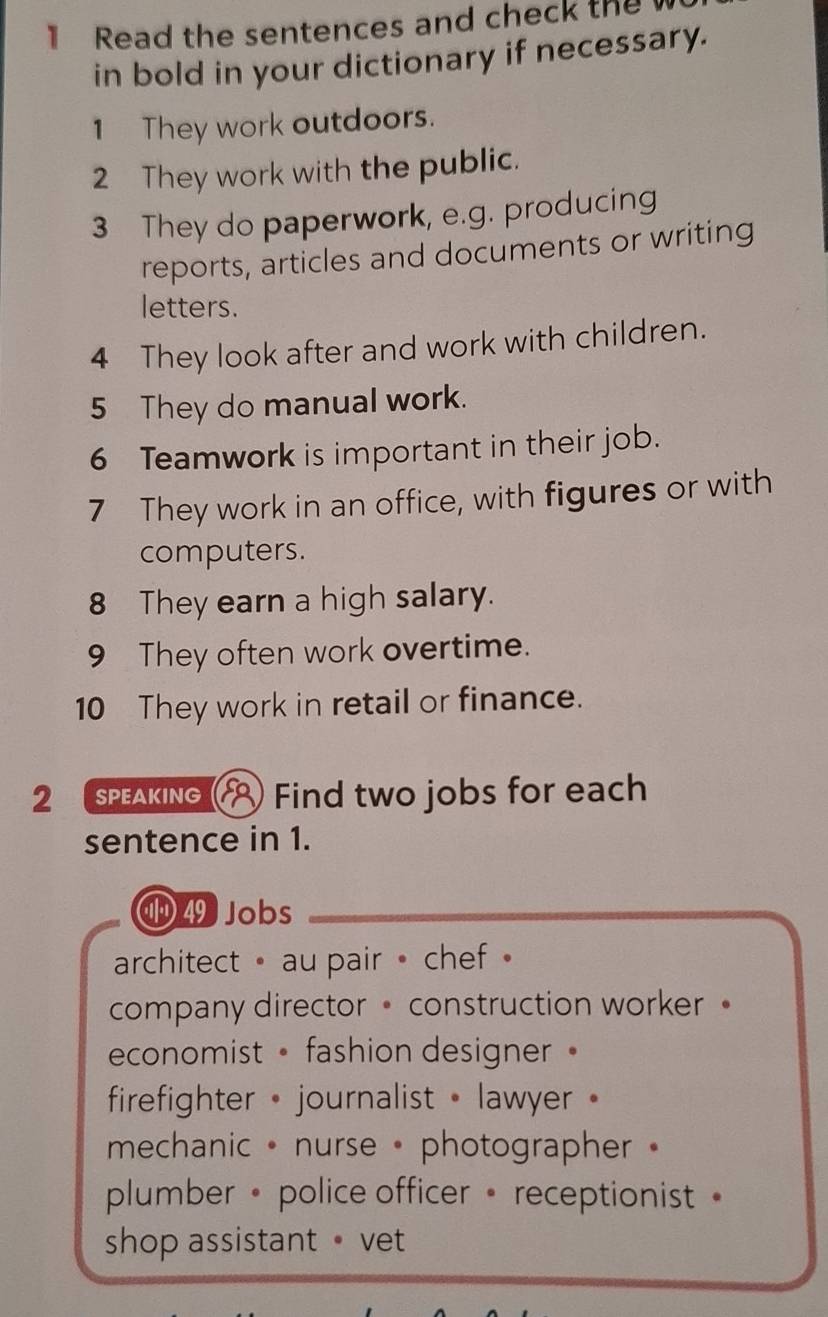 Read the sentences and check the 
in bold in your dictionary if necessary.
1 They work outdoors.
2 They work with the public.
3 They do paperwork, e.g. producing
reports, articles and documents or writing
letters.
4 They look after and work with children.
5 They do manual work.
6 Teamwork is important in their job.
7 They work in an office, with figures or with
computers.
8 They earn a high salary.
9 They often work overtime.
10 They work in retail or finance.
2 speaking Find two jobs for each
sentence in 1.
49 Jobs
architect• au pair • chef
company director • construction worker 。
economist • fashion designer 。
firefighter • journalist • lawyer
mechanic • nurse • photographer •
plumber • police officer • receptionist 
shop assistant • vet