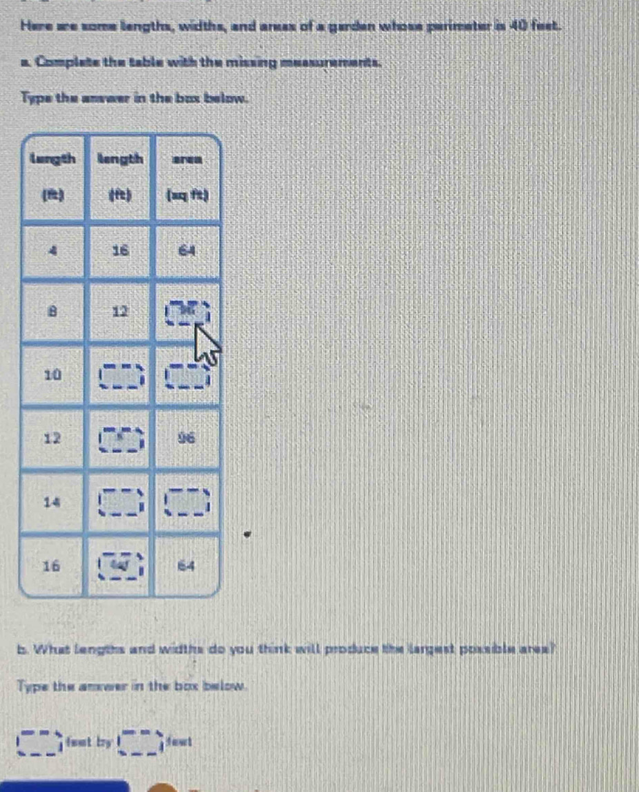 Here we some lengths, widths, and areas of a garden whose perimeter is 40 feet. 
a. Complate the table with the missing measurements. 
Type the anvwer in the bux below. 
b. What lengths and widths do you think will produce the largest possible area? 
Type the anwer in the box below. 
□ ,fo,_ ,sentor□ )□ != ant