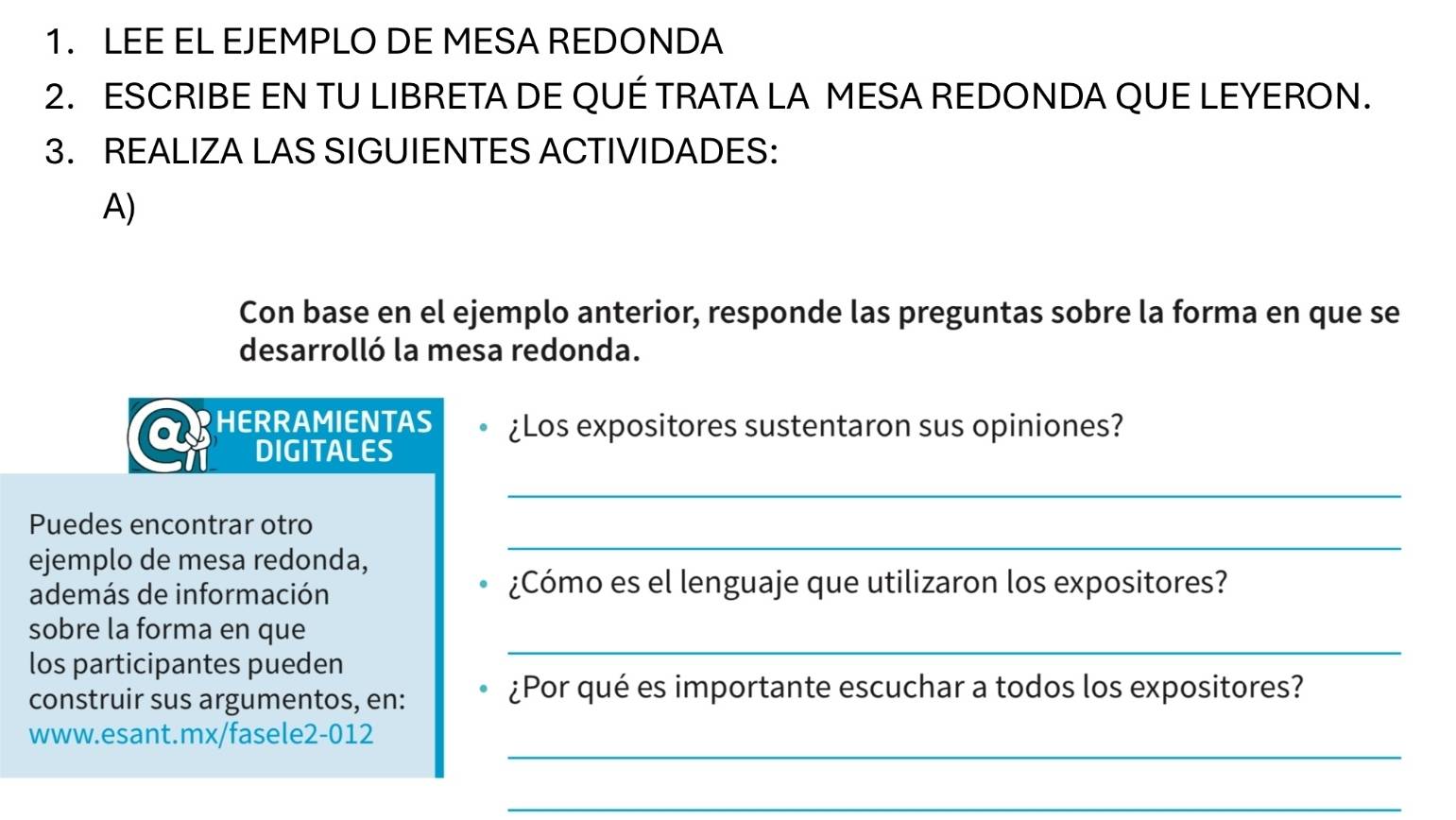 LEE EL EJEMPLO DE MESA REDONDA 
2. ESCRIBE EN TU LIBRETA DE QUÉ TRATA LA MESA REDONDA QUE LEYERON. 
3. REALIZA LAS SIGUIENTES ACTIVIDADES: 
A) 
Con base en el ejemplo anterior, responde las preguntas sobre la forma en que se 
desarrolló la mesa redonda. 
HERRAMIENTAS ¿Los expositores sustentaron sus opiniones? 
DIGITALES 
_ 
_ 
Puedes encontrar otro 
ejemplo de mesa redonda, 
además de información 
¿Cómo es el lenguaje que utilizaron los expositores? 
_ 
sobre la forma en que 
los participantes pueden 
construir sus argumentos, en: 
¿Por qué es importante escuchar a todos los expositores? 
_ 
www.esant.mx/fasele2-012 
_