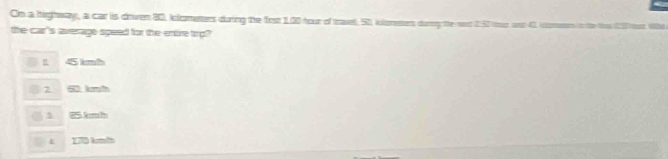 On a hightway, a car is diiven 80, klometers duing the fort 1.00 hour of tael, 51 kloneters durng te vt 057
the car's average speed for the entire trp?
45 kmh
2 50 kmh
25 kmb
170 kmia