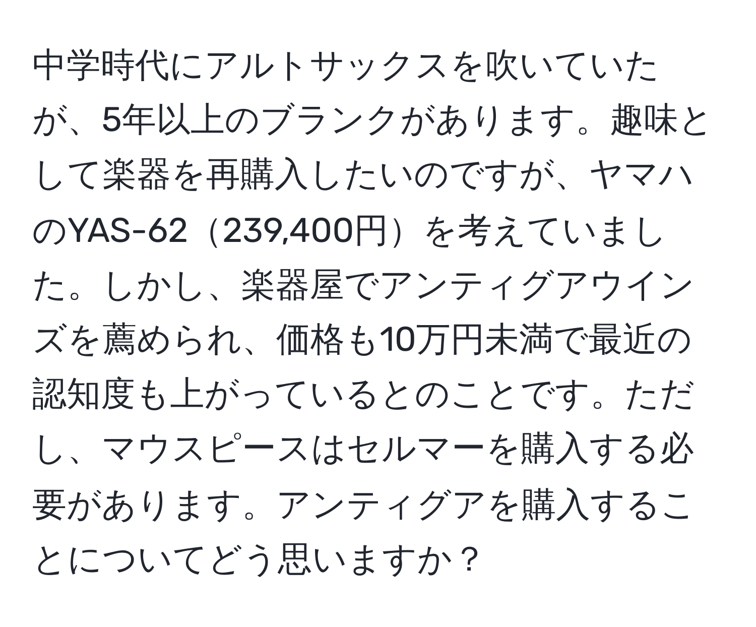 中学時代にアルトサックスを吹いていたが、5年以上のブランクがあります。趣味として楽器を再購入したいのですが、ヤマハのYAS-62239,400円を考えていました。しかし、楽器屋でアンティグアウインズを薦められ、価格も10万円未満で最近の認知度も上がっているとのことです。ただし、マウスピースはセルマーを購入する必要があります。アンティグアを購入することについてどう思いますか？