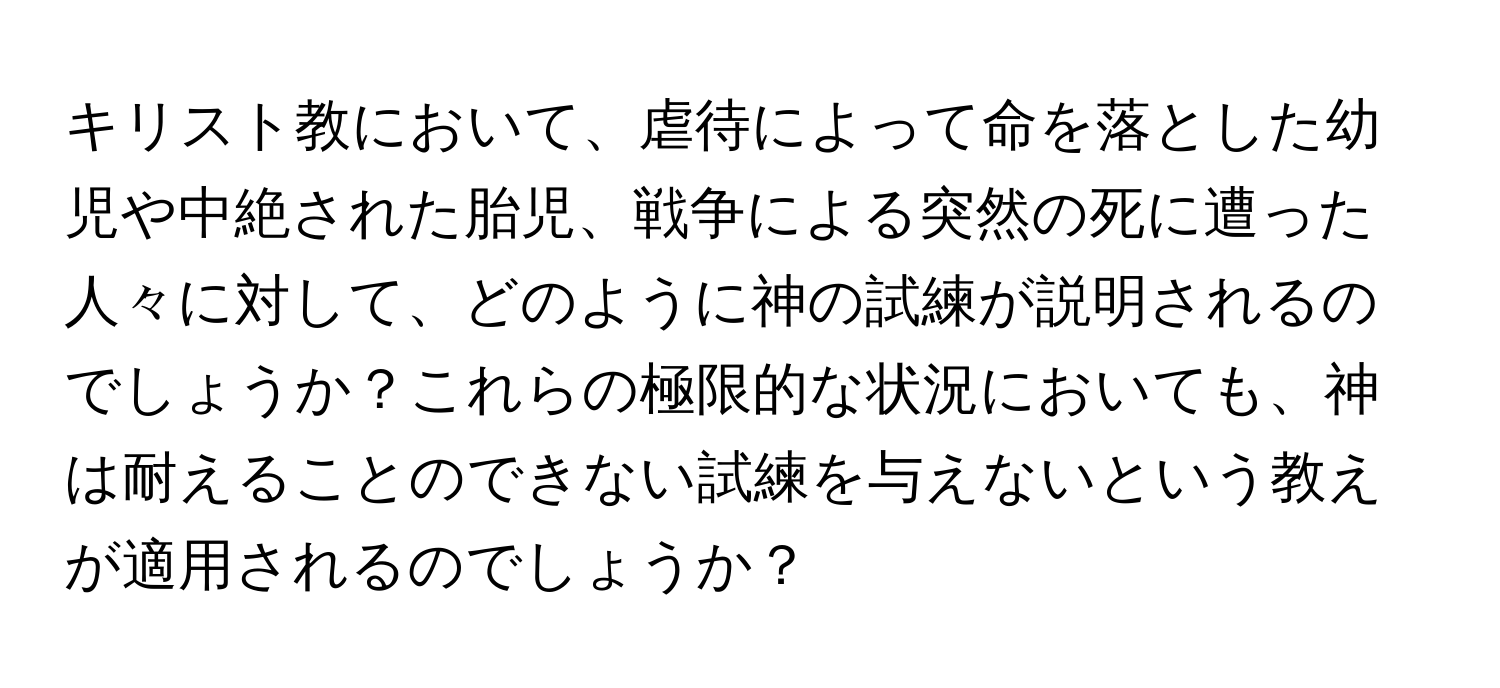 キリスト教において、虐待によって命を落とした幼児や中絶された胎児、戦争による突然の死に遭った人々に対して、どのように神の試練が説明されるのでしょうか？これらの極限的な状況においても、神は耐えることのできない試練を与えないという教えが適用されるのでしょうか？