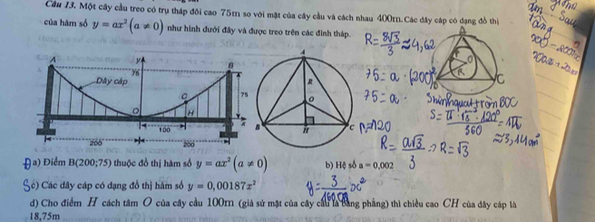 Một cây cầu treo có trụ tháp đôi cao 75m so với mặt của cây cầu và cách nhau 400m.Các dây cáp có dạng đồ thị
của hàm số y=ax^2(a!= 0) như hình đưới đây và được treo trên các đinh tháp.
Đa) Điểm B(200;75) thuộc đồ thị hàm số y=ax^2(a!= 0) b) Hệ số a=0.002
Cc) Các dây cáp có dạng đồ thị hàm số y=0,00187x^2
d) Cho điểm H cách tâm O của cây cầu 100m (giả sử mặt của cây cầu la bằng phẳng) thì chiều cao CH của dây cáp là
18,75m