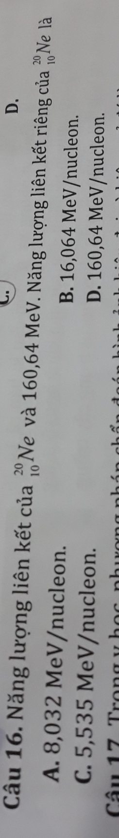 D.
Câu 16. Năng lượng liên kết của beginarrayr 20 10endarray Ne và 160,64 MeV. Năng lượng liên kết riêng của beginarrayr 20 10endarray Ne là
A. 8,032 MeV/nucleon. B. 16,064 MeV/nucleon.
C. 5,535 MeV/nucleon. D. 160,64 MeV/nucleon.
Câu 17 Trong y