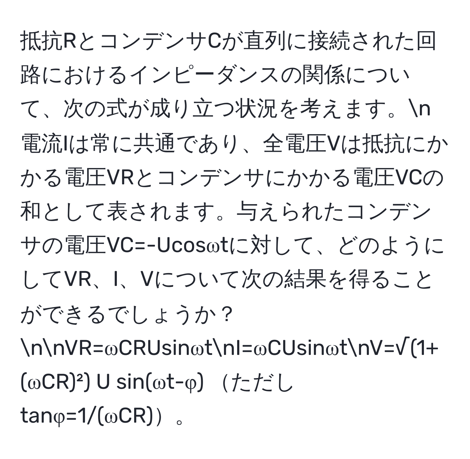 抵抗RとコンデンサCが直列に接続された回路におけるインピーダンスの関係について、次の式が成り立つ状況を考えます。n電流Iは常に共通であり、全電圧Vは抵抗にかかる電圧VRとコンデンサにかかる電圧VCの和として表されます。与えられたコンデンサの電圧VC=-Ucosωtに対して、どのようにしてVR、I、Vについて次の結果を得ることができるでしょうか？nnVR=ωCRUsinωtnI=ωCUsinωtnV=√(1+(ωCR)²) U sin(ωt-φ) ただし tanφ=1/(ωCR)。