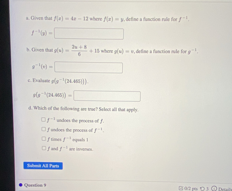 Given that f(x)=4x-12 where f(x)=y , define a function rule for f^(-1).
f^(-1)(y)=□
b. Given that g(u)= (2u+8)/6 +15 where g(u)=v , define a function rule for g^(-1).
g^(-1)(v)=□
c. Evaluate g(g^(-1)(24.465))).
g(g^(-1)(24.465))=□
d. Which of the following are true? Select all that apply.
f^(-1) undoes the process of f.
f undoes the process of f^(-1).
ftimes f^(-1) equals 1
fand f^(-1) are inverses.
Submit All Parts
Question 9 0/2 pts つ 3 Details